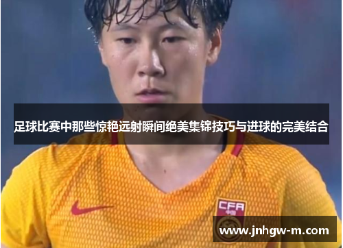足球比赛中那些惊艳远射瞬间绝美集锦技巧与进球的完美结合