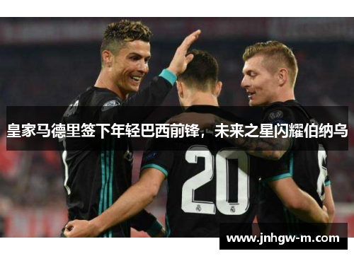 皇家马德里签下年轻巴西前锋，未来之星闪耀伯纳乌