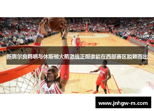 新奥尔良鹈鹕与休斯顿火箭激战正酣谁能在西部赛区脱颖而出
